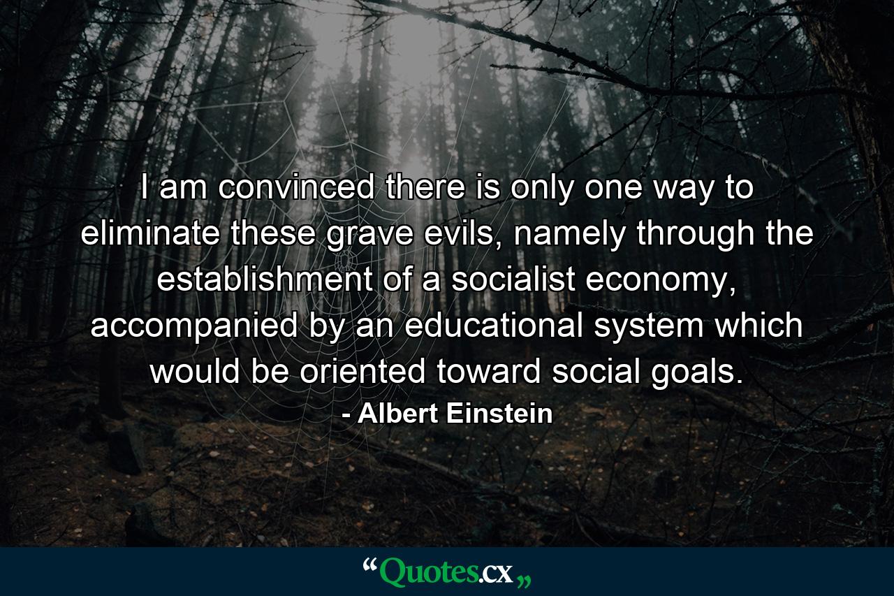 I am convinced there is only one way to eliminate these grave evils, namely through the establishment of a socialist economy, accompanied by an educational system which would be oriented toward social goals. - Quote by Albert Einstein