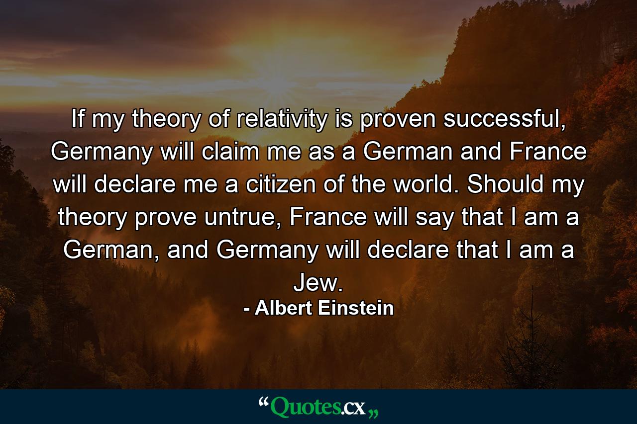 If my theory of relativity is proven successful, Germany will claim me as a German and France will declare me a citizen of the world. Should my theory prove untrue, France will say that I am a German, and Germany will declare that I am a Jew. - Quote by Albert Einstein