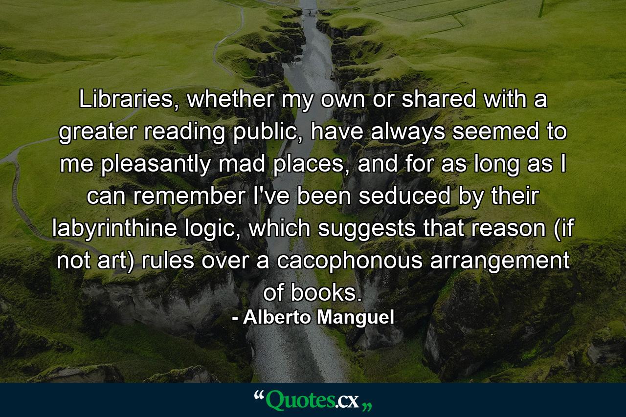 Libraries, whether my own or shared with a greater reading public, have always seemed to me pleasantly mad places, and for as long as I can remember I've been seduced by their labyrinthine logic, which suggests that reason (if not art) rules over a cacophonous arrangement of books. - Quote by Alberto Manguel