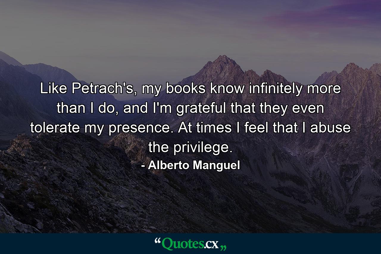 Like Petrach's, my books know infinitely more than I do, and I'm grateful that they even tolerate my presence. At times I feel that I abuse the privilege. - Quote by Alberto Manguel