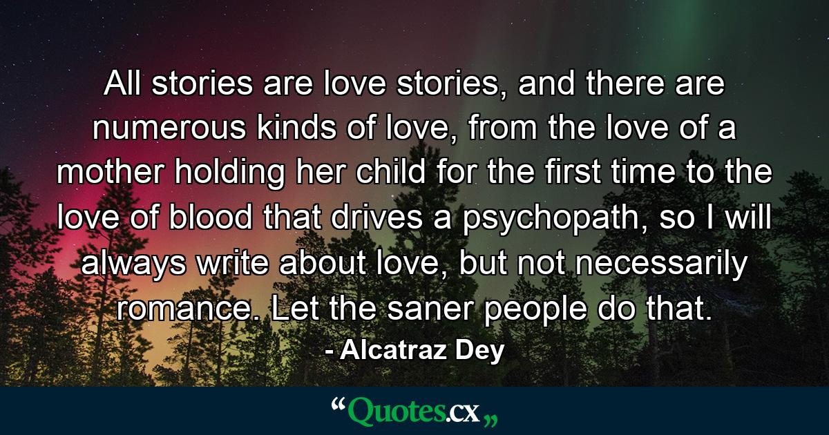 All stories are love stories, and there are numerous kinds of love, from the love of a mother holding her child for the first time to the love of blood that drives a psychopath, so I will always write about love, but not necessarily romance. Let the saner people do that. - Quote by Alcatraz Dey