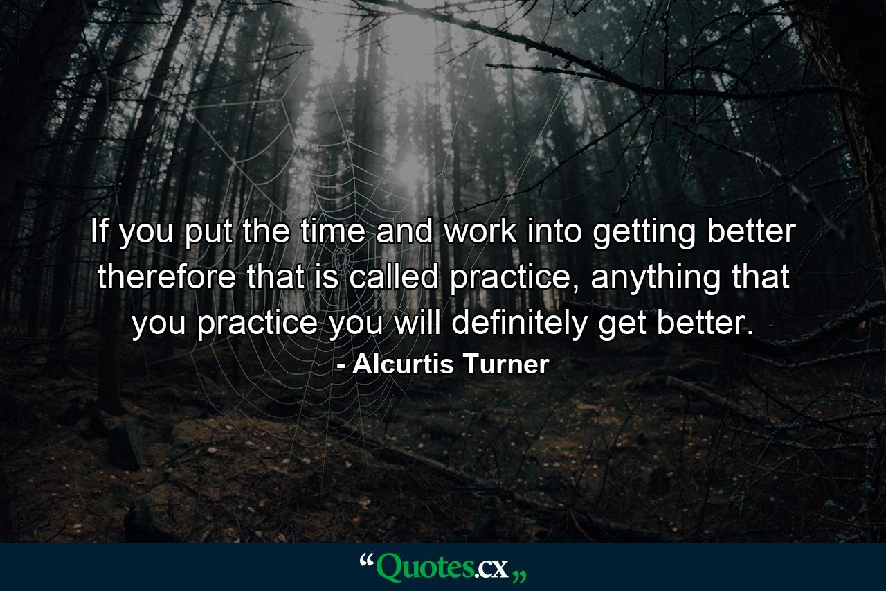 If you put the time and work into getting better therefore that is called practice, anything that you practice you will definitely get better. - Quote by Alcurtis Turner