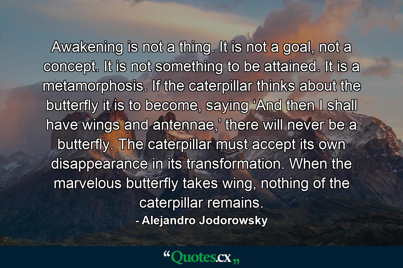 Awakening is not a thing. It is not a goal, not a concept. It is not something to be attained. It is a metamorphosis. If the caterpillar thinks about the butterfly it is to become, saying ‘And then I shall have wings and antennae,’ there will never be a butterfly. The caterpillar must accept its own disappearance in its transformation. When the marvelous butterfly takes wing, nothing of the caterpillar remains. - Quote by Alejandro Jodorowsky