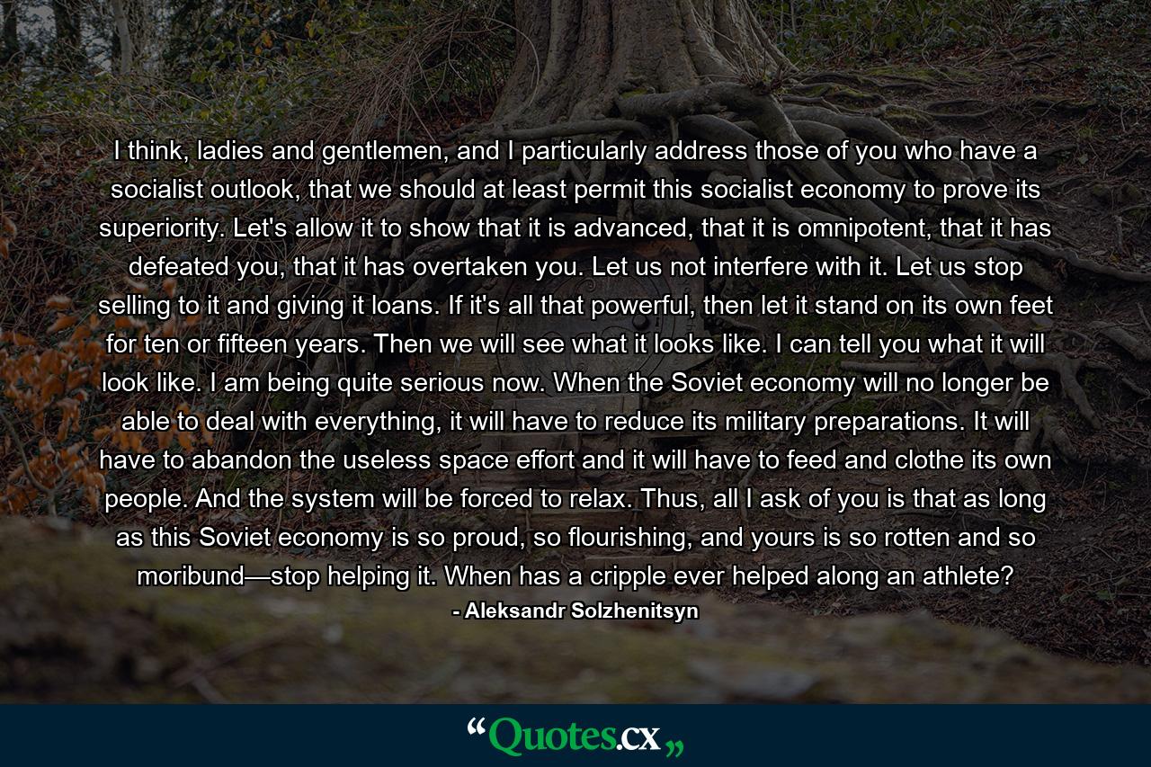 I think, ladies and gentlemen, and I particularly address those of you who have a socialist outlook, that we should at least permit this socialist economy to prove its superiority. Let's allow it to show that it is advanced, that it is omnipotent, that it has defeated you, that it has overtaken you. Let us not interfere with it. Let us stop selling to it and giving it loans. If it's all that powerful, then let it stand on its own feet for ten or fifteen years. Then we will see what it looks like. I can tell you what it will look like. I am being quite serious now. When the Soviet economy will no longer be able to deal with everything, it will have to reduce its military preparations. It will have to abandon the useless space effort and it will have to feed and clothe its own people. And the system will be forced to relax. Thus, all I ask of you is that as long as this Soviet economy is so proud, so flourishing, and yours is so rotten and so moribund—stop helping it. When has a cripple ever helped along an athlete? - Quote by Aleksandr Solzhenitsyn