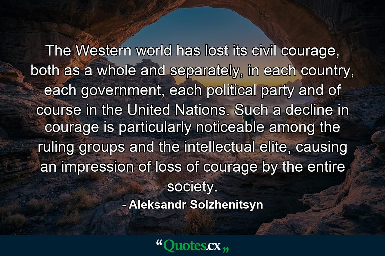 The Western world has lost its civil courage, both as a whole and separately, in each country, each government, each political party and of course in the United Nations. Such a decline in courage is particularly noticeable among the ruling groups and the intellectual elite, causing an impression of loss of courage by the entire society. - Quote by Aleksandr Solzhenitsyn