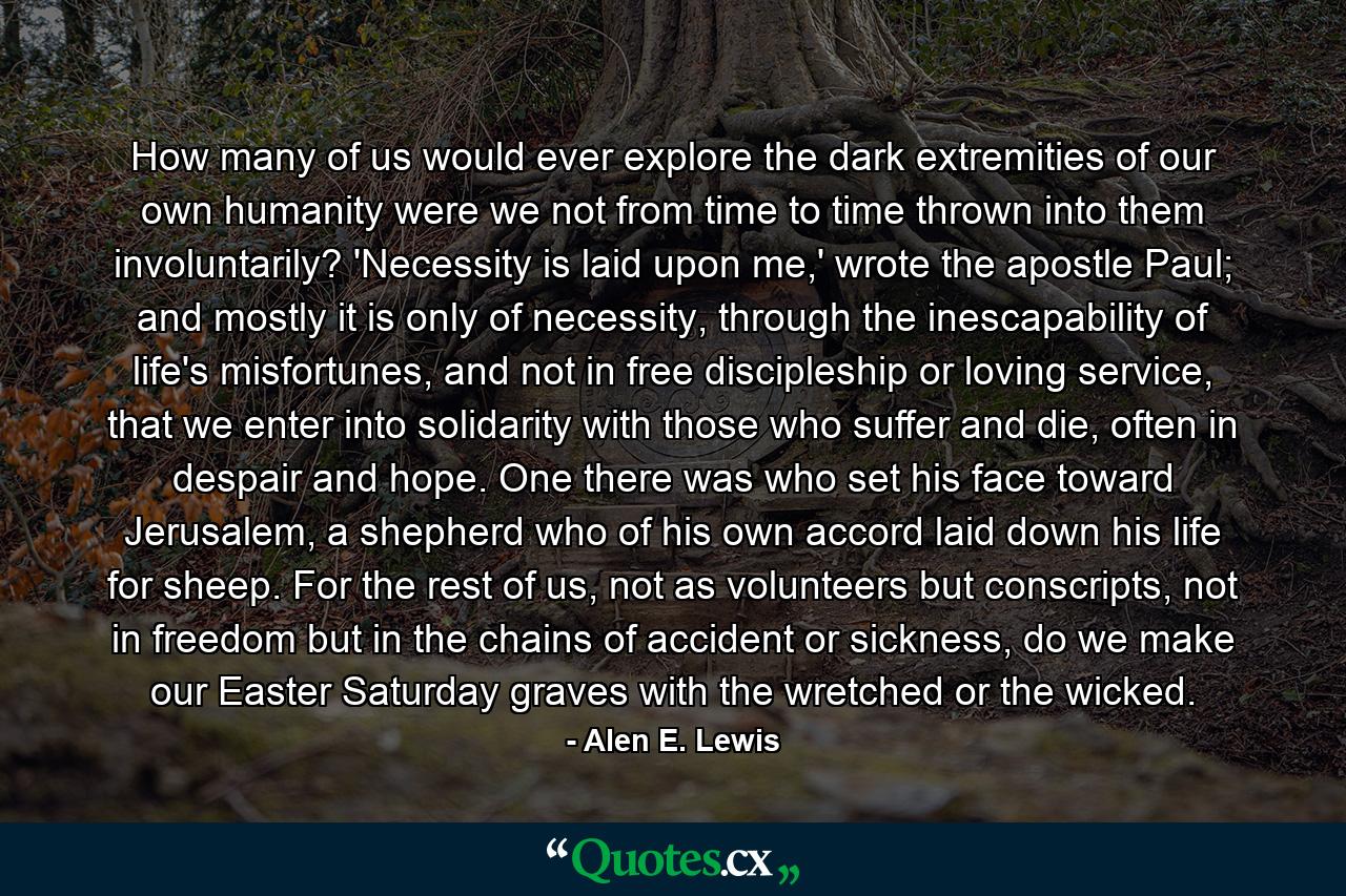 How many of us would ever explore the dark extremities of our own humanity were we not from time to time thrown into them involuntarily? 'Necessity is laid upon me,' wrote the apostle Paul; and mostly it is only of necessity, through the inescapability of life's misfortunes, and not in free discipleship or loving service, that we enter into solidarity with those who suffer and die, often in despair and hope. One there was who set his face toward Jerusalem, a shepherd who of his own accord laid down his life for sheep. For the rest of us, not as volunteers but conscripts, not in freedom but in the chains of accident or sickness, do we make our Easter Saturday graves with the wretched or the wicked. - Quote by Alen E. Lewis