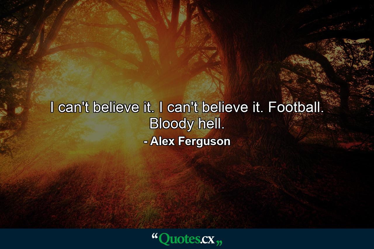 I can't believe it. I can't believe it. Football. Bloody hell. - Quote by Alex Ferguson