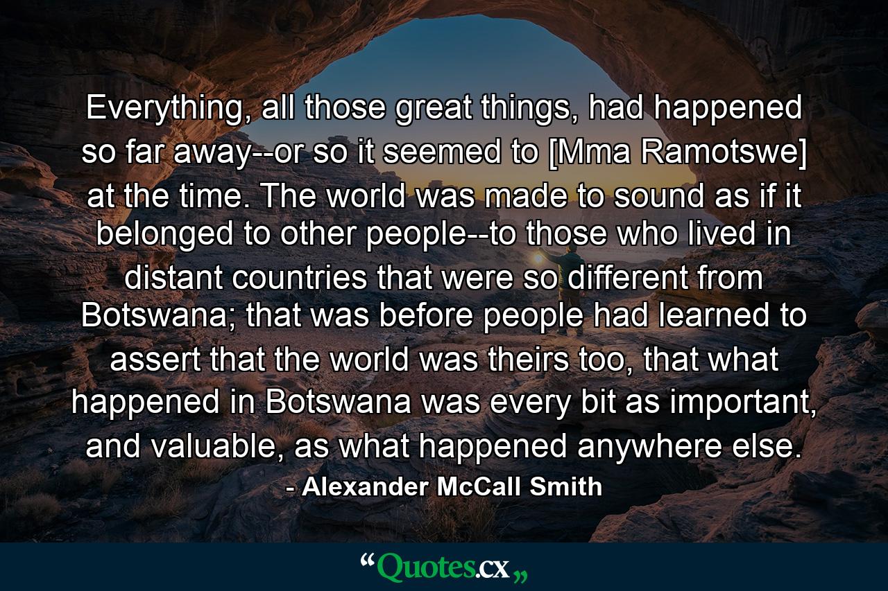 Everything, all those great things, had happened so far away--or so it seemed to [Mma Ramotswe] at the time. The world was made to sound as if it belonged to other people--to those who lived in distant countries that were so different from Botswana; that was before people had learned to assert that the world was theirs too, that what happened in Botswana was every bit as important, and valuable, as what happened anywhere else. - Quote by Alexander McCall Smith