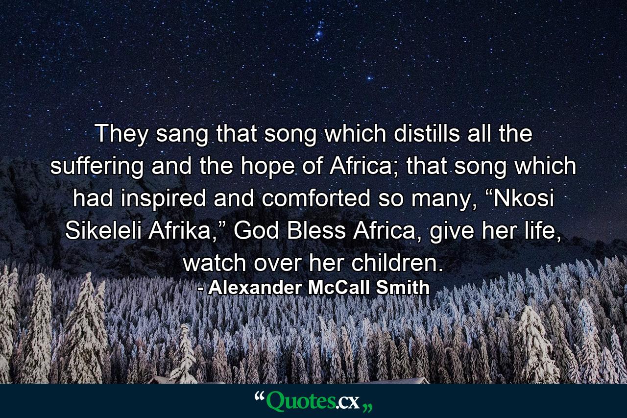 They sang that song which distills all the suffering and the hope of Africa; that song which had inspired and comforted so many, “Nkosi Sikeleli Afrika,” God Bless Africa, give her life, watch over her children. - Quote by Alexander McCall Smith