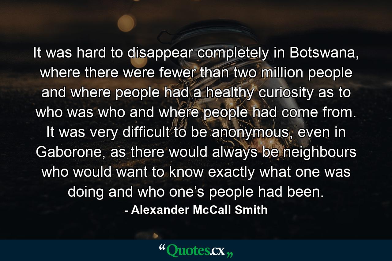 It was hard to disappear completely in Botswana, where there were fewer than two million people and where people had a healthy curiosity as to who was who and where people had come from. It was very difficult to be anonymous, even in Gaborone, as there would always be neighbours who would want to know exactly what one was doing and who one’s people had been. - Quote by Alexander McCall Smith