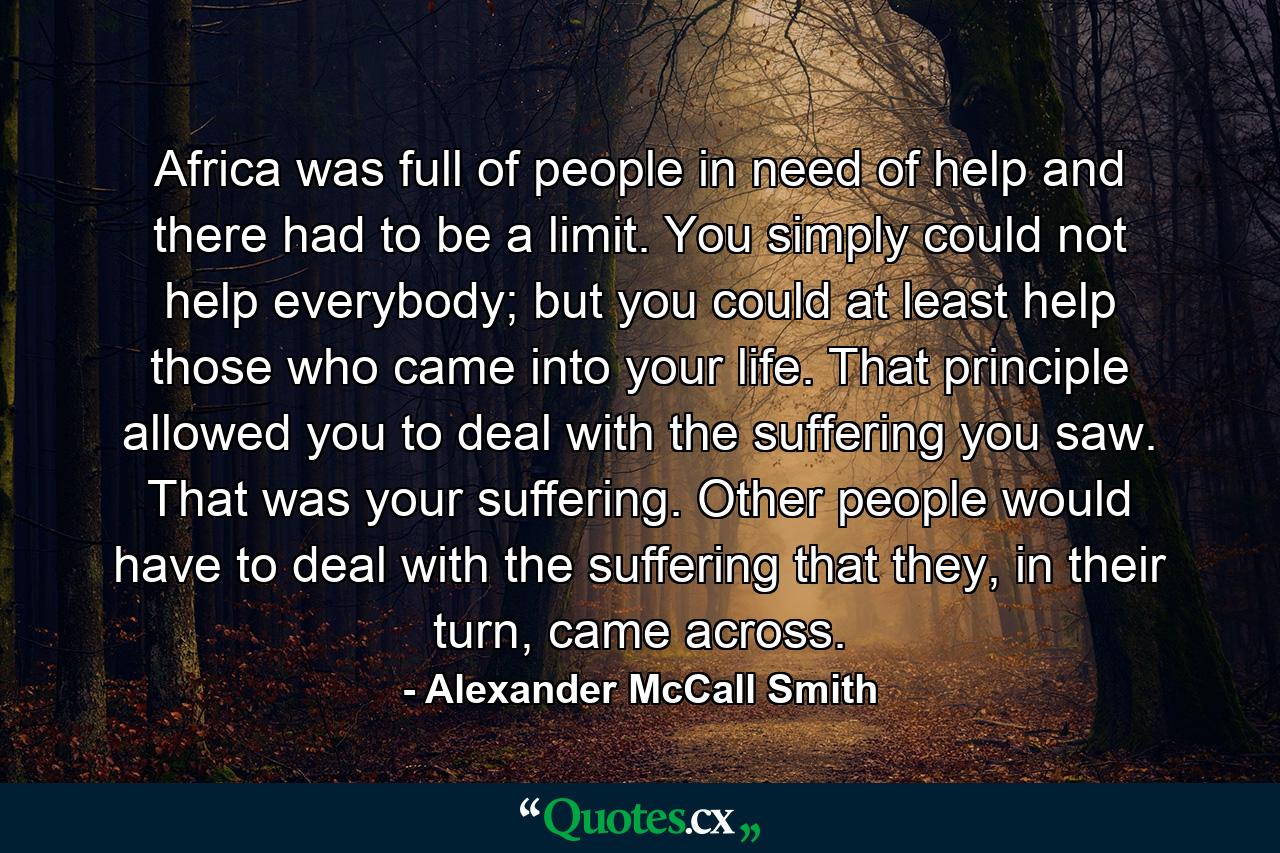 Africa was full of people in need of help and there had to be a limit. You simply could not help everybody; but you could at least help those who came into your life. That principle allowed you to deal with the suffering you saw. That was your suffering. Other people would have to deal with the suffering that they, in their turn, came across. - Quote by Alexander McCall Smith