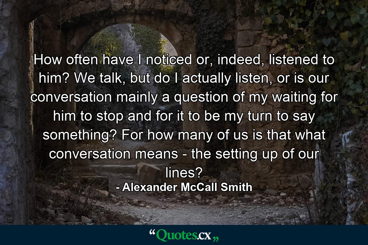 How often have I noticed or, indeed, listened to him? We talk, but do I actually listen, or is our conversation mainly a question of my waiting for him to stop and for it to be my turn to say something? For how many of us is that what conversation means - the setting up of our lines? - Quote by Alexander McCall Smith