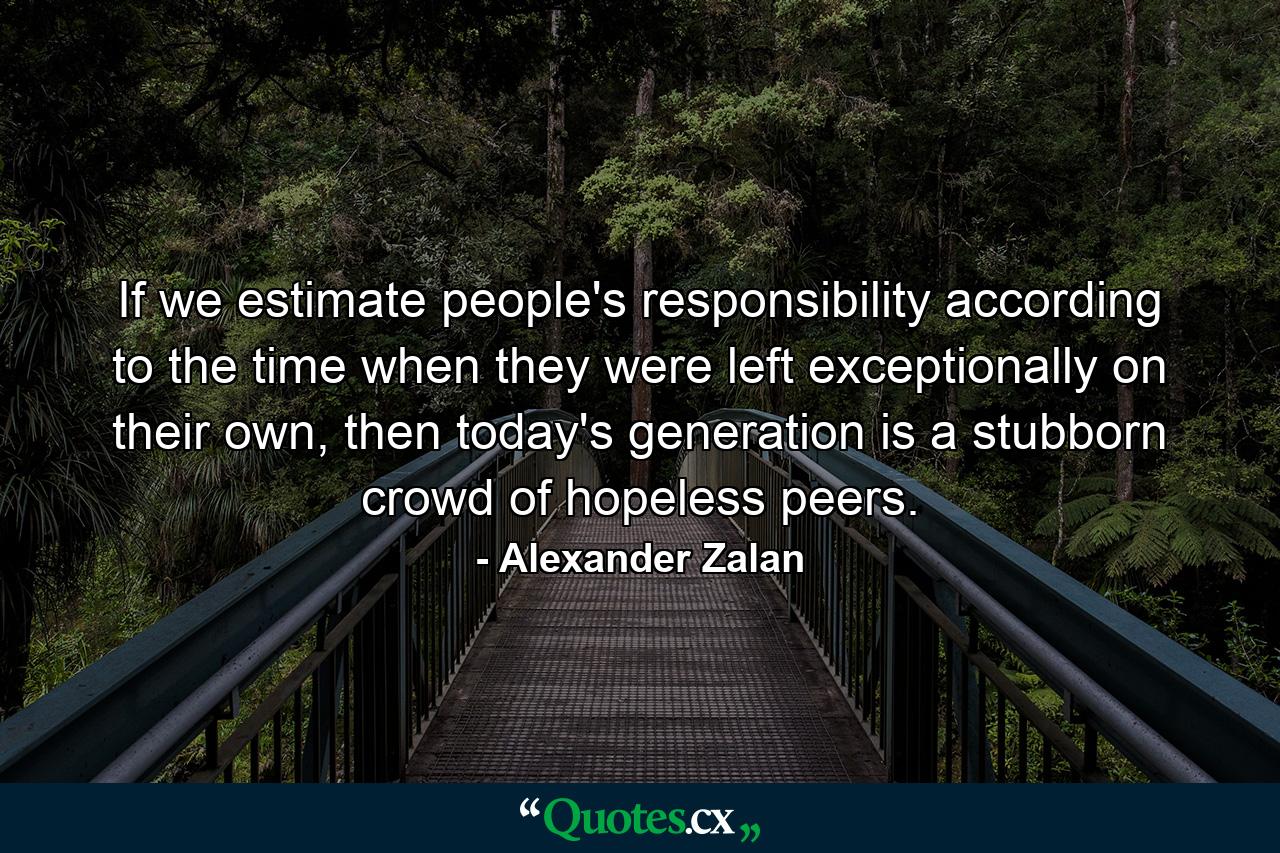 If we estimate people's responsibility according to the time when they were left exceptionally on their own, then today's generation is a stubborn crowd of hopeless peers. - Quote by Alexander Zalan