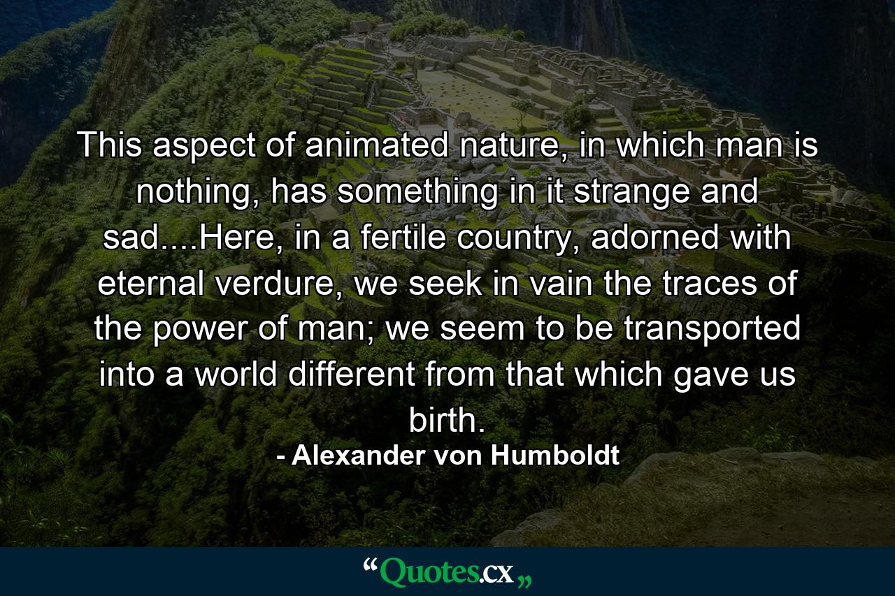 This aspect of animated nature, in which man is nothing, has something in it strange and sad....Here, in a fertile country, adorned with eternal verdure, we seek in vain the traces of the power of man; we seem to be transported into a world different from that which gave us birth. - Quote by Alexander von Humboldt