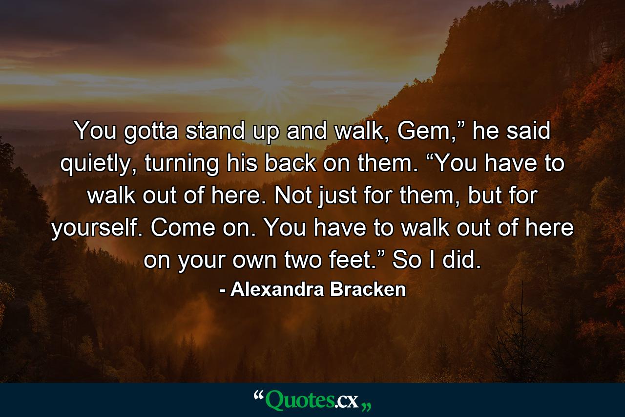 You gotta stand up and walk, Gem,” he said quietly, turning his back on them. “You have to walk out of here. Not just for them, but for yourself. Come on. You have to walk out of here on your own two feet.” So I did. - Quote by Alexandra Bracken