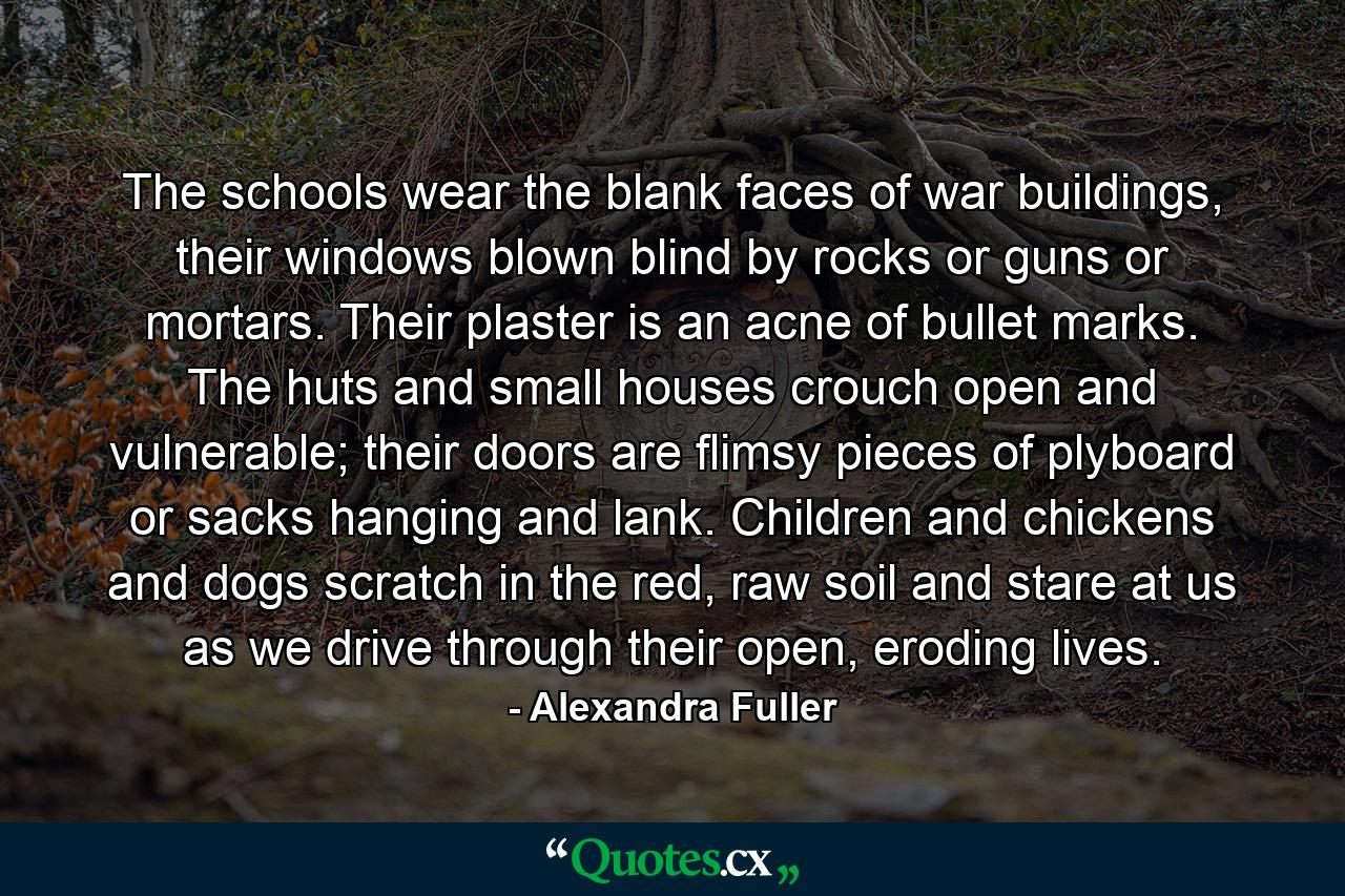 The schools wear the blank faces of war buildings, their windows blown blind by rocks or guns or mortars. Their plaster is an acne of bullet marks. The huts and small houses crouch open and vulnerable; their doors are flimsy pieces of plyboard or sacks hanging and lank. Children and chickens and dogs scratch in the red, raw soil and stare at us as we drive through their open, eroding lives. - Quote by Alexandra Fuller