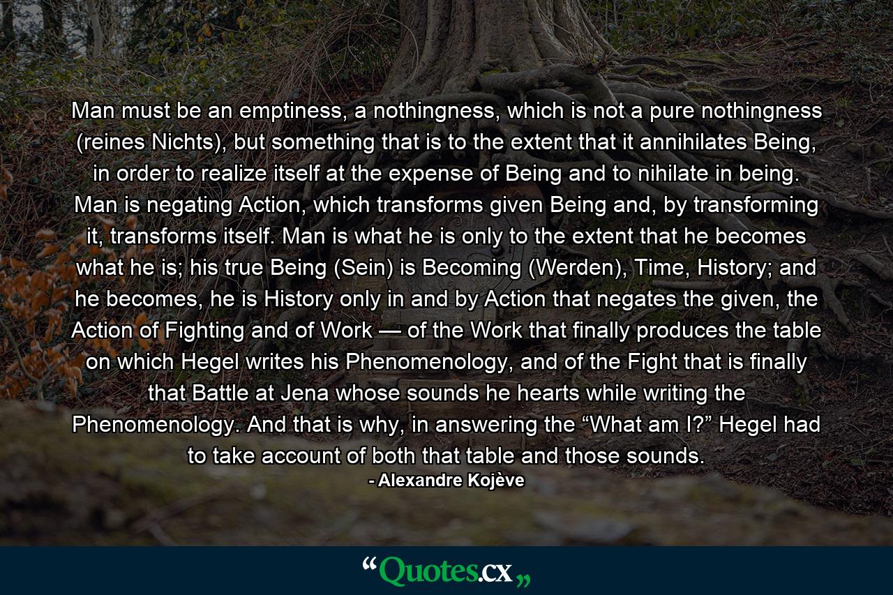Man must be an emptiness, a nothingness, which is not a pure nothingness (reines Nichts), but something that is to the extent that it annihilates Being, in order to realize itself at the expense of Being and to nihilate in being. Man is negating Action, which transforms given Being and, by transforming it, transforms itself. Man is what he is only to the extent that he becomes what he is; his true Being (Sein) is Becoming (Werden), Time, History; and he becomes, he is History only in and by Action that negates the given, the Action of Fighting and of Work — of the Work that finally produces the table on which Hegel writes his Phenomenology, and of the Fight that is finally that Battle at Jena whose sounds he hearts while writing the Phenomenology. And that is why, in answering the “What am I?” Hegel had to take account of both that table and those sounds. - Quote by Alexandre Kojève