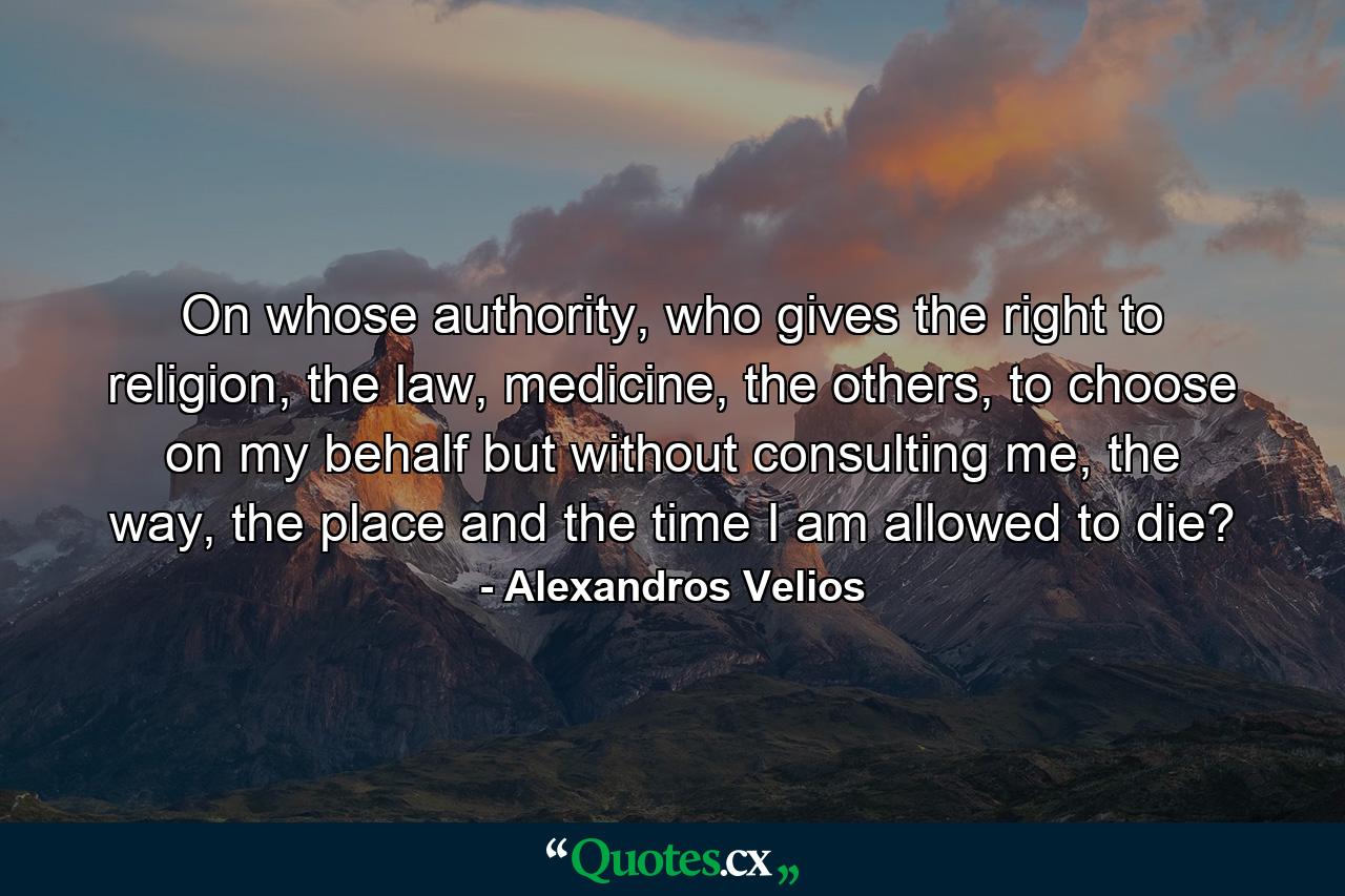 On whose authority, who gives the right to religion, the law, medicine, the others, to choose on my behalf but without consulting me, the way, the place and the time I am allowed to die? - Quote by Alexandros Velios