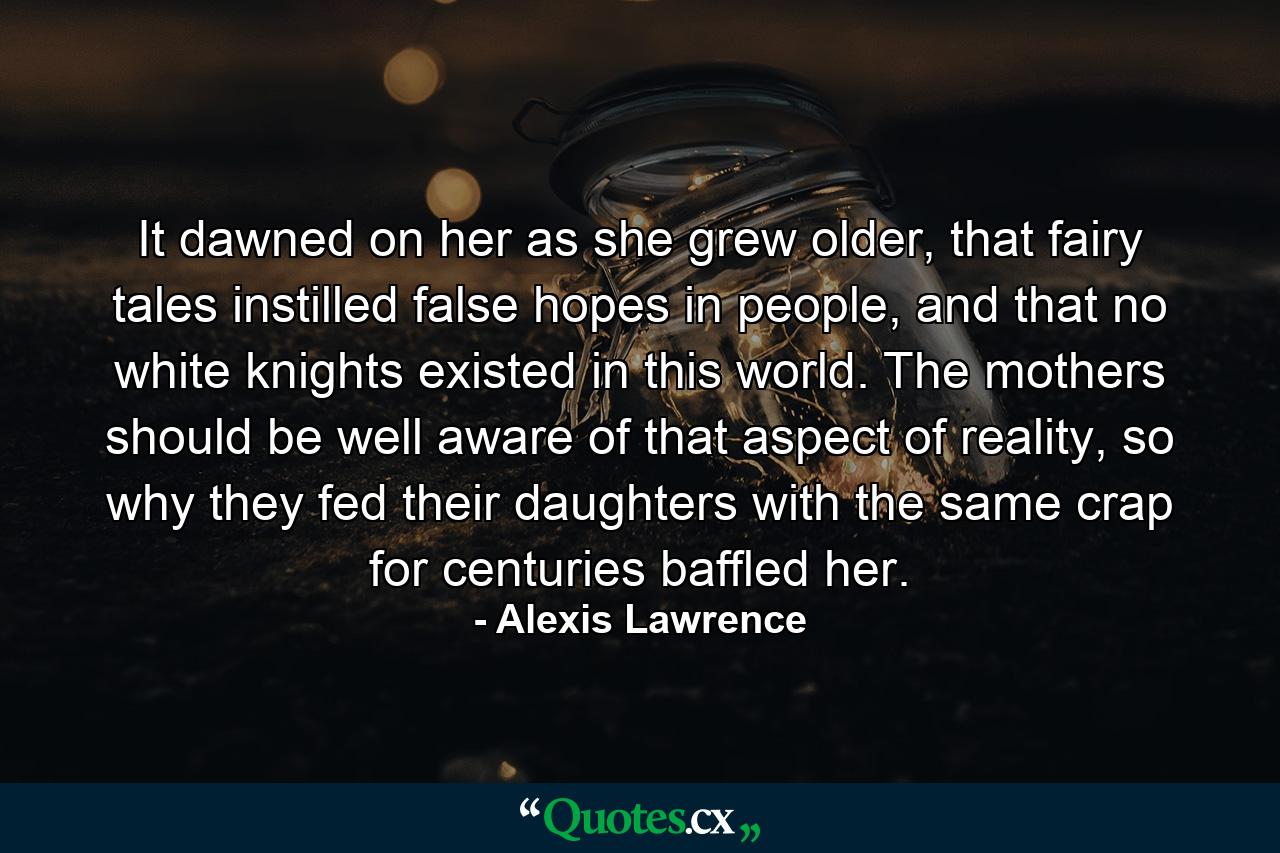 It dawned on her as she grew older, that fairy tales instilled false hopes in people, and that no white knights existed in this world. The mothers should be well aware of that aspect of reality, so why they fed their daughters with the same crap for centuries baffled her. - Quote by Alexis Lawrence