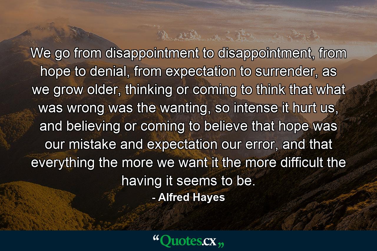 We go from disappointment to disappointment, from hope to denial, from expectation to surrender, as we grow older, thinking or coming to think that what was wrong was the wanting, so intense it hurt us, and believing or coming to believe that hope was our mistake and expectation our error, and that everything the more we want it the more difficult the having it seems to be. - Quote by Alfred Hayes