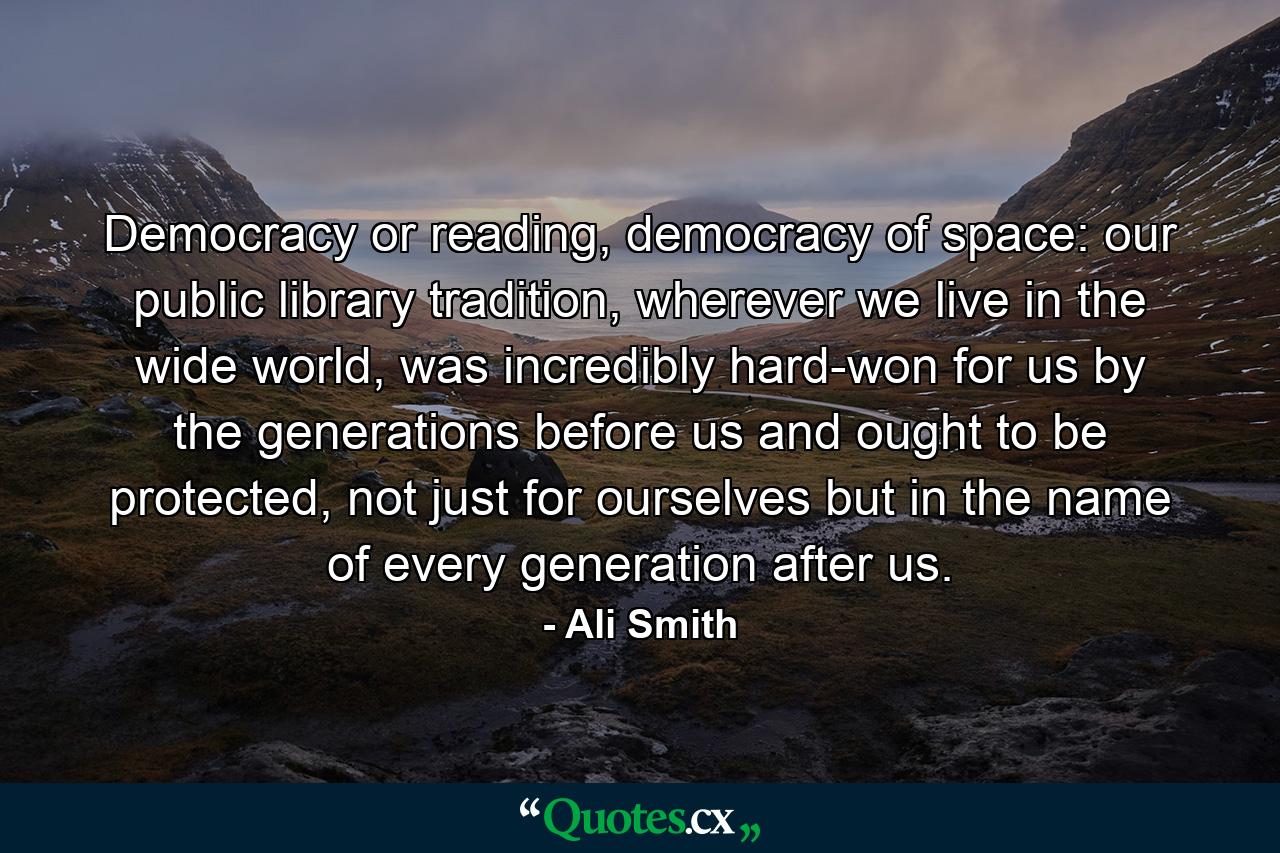 Democracy or reading, democracy of space: our public library tradition, wherever we live in the wide world, was incredibly hard-won for us by the generations before us and ought to be protected, not just for ourselves but in the name of every generation after us. - Quote by Ali Smith