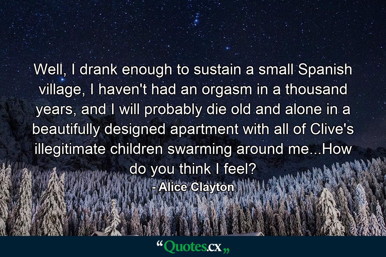 Well, I drank enough to sustain a small Spanish village, I haven't had an orgasm in a thousand years, and I will probably die old and alone in a beautifully designed apartment with all of Clive's illegitimate children swarming around me...How do you think I feel? - Quote by Alice Clayton