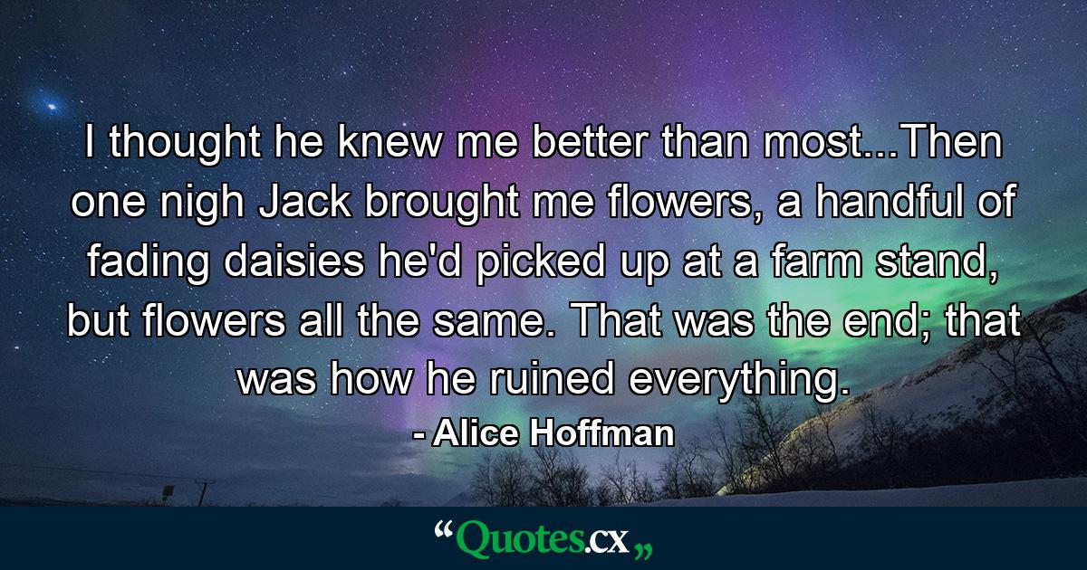 I thought he knew me better than most...Then one nigh Jack brought me flowers, a handful of fading daisies he'd picked up at a farm stand, but flowers all the same. That was the end; that was how he ruined everything. - Quote by Alice Hoffman