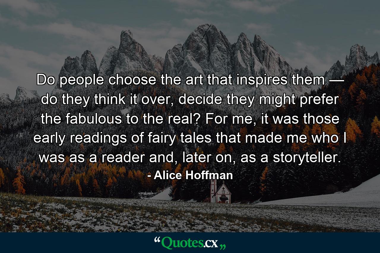 Do people choose the art that inspires them — do they think it over, decide they might prefer the fabulous to the real? For me, it was those early readings of fairy tales that made me who I was as a reader and, later on, as a storyteller. - Quote by Alice Hoffman