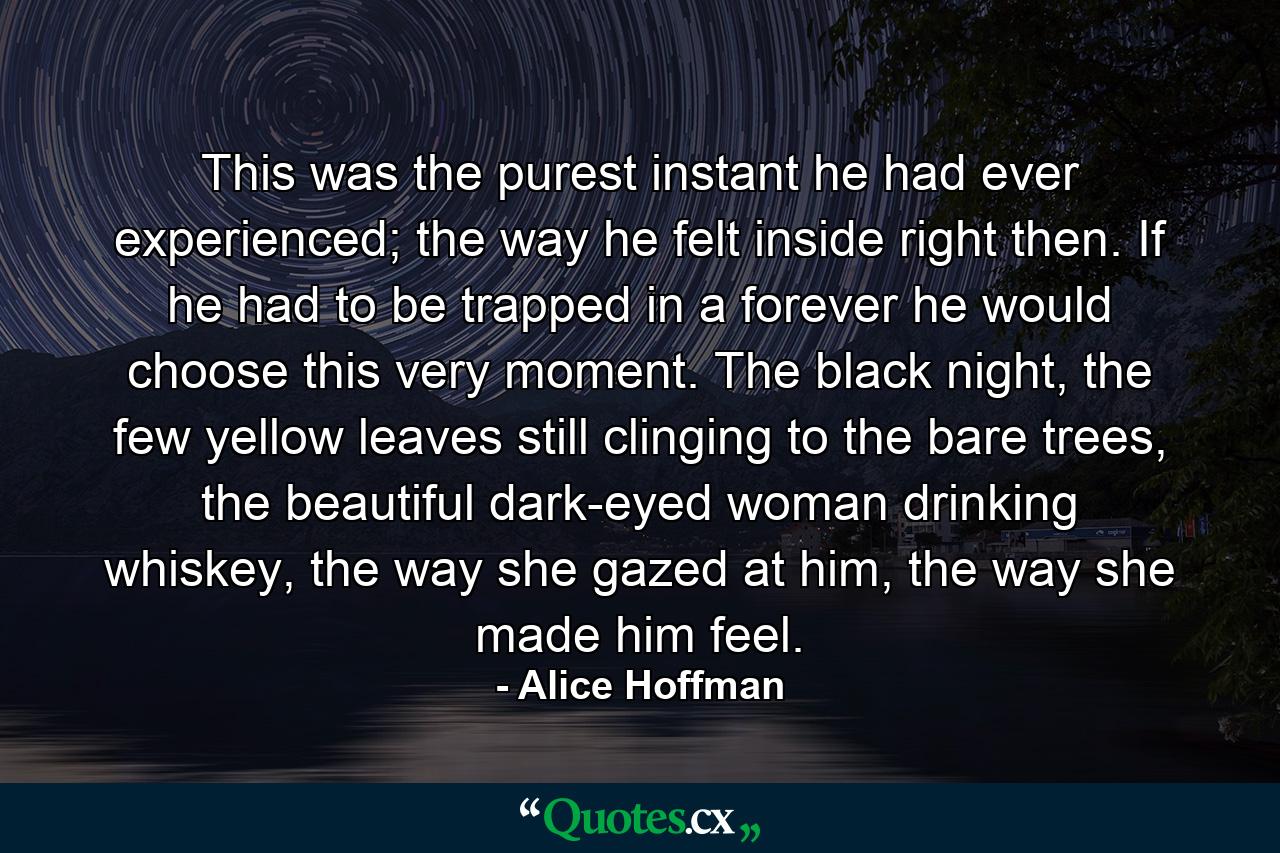 This was the purest instant he had ever experienced; the way he felt inside right then. If he had to be trapped in a forever he would choose this very moment. The black night, the few yellow leaves still clinging to the bare trees, the beautiful dark-eyed woman drinking whiskey, the way she gazed at him, the way she made him feel. - Quote by Alice Hoffman