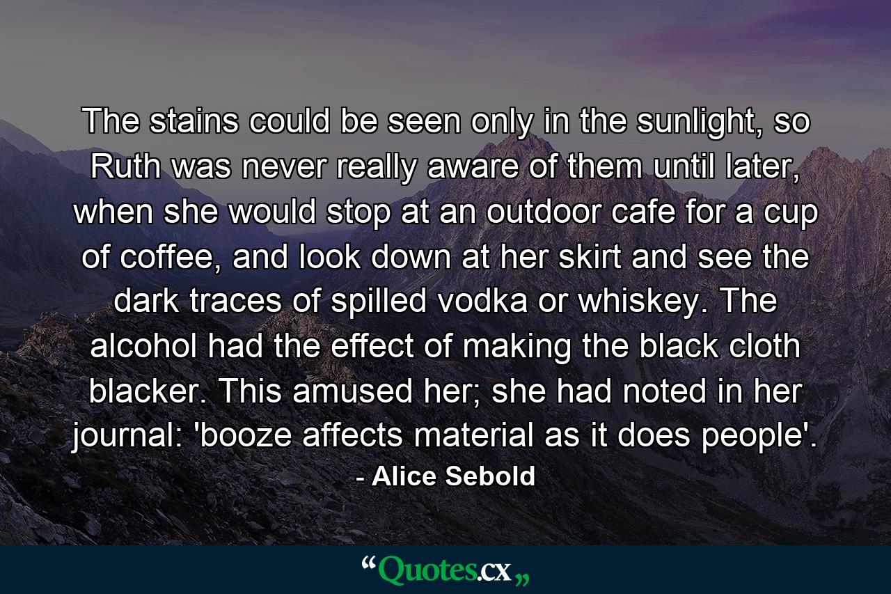 The stains could be seen only in the sunlight, so Ruth was never really aware of them until later, when she would stop at an outdoor cafe for a cup of coffee, and look down at her skirt and see the dark traces of spilled vodka or whiskey. The alcohol had the effect of making the black cloth blacker. This amused her; she had noted in her journal: 'booze affects material as it does people'. - Quote by Alice Sebold