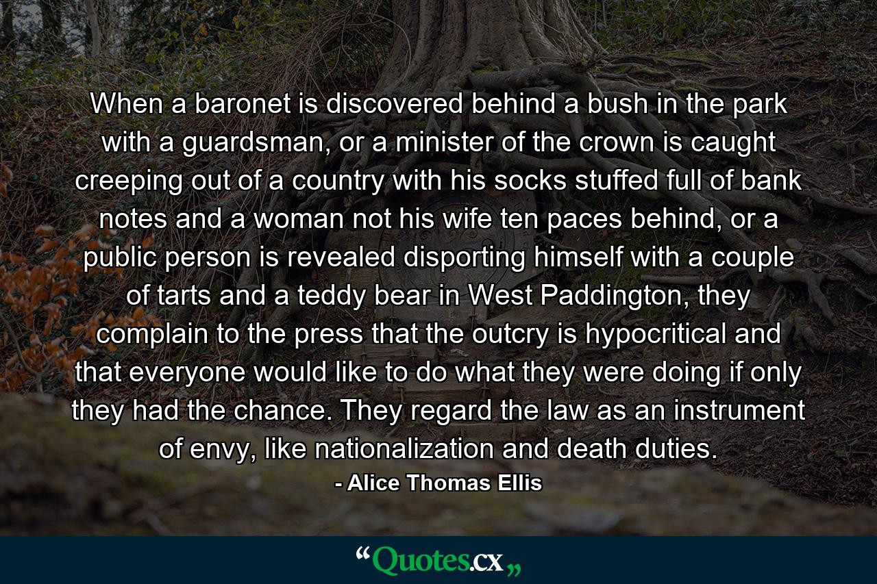 When a baronet is discovered behind a bush in the park with a guardsman, or a minister of the crown is caught creeping out of a country with his socks stuffed full of bank notes and a woman not his wife ten paces behind, or a public person is revealed disporting himself with a couple of tarts and a teddy bear in West Paddington, they complain to the press that the outcry is hypocritical and that everyone would like to do what they were doing if only they had the chance. They regard the law as an instrument of envy, like nationalization and death duties. - Quote by Alice Thomas Ellis