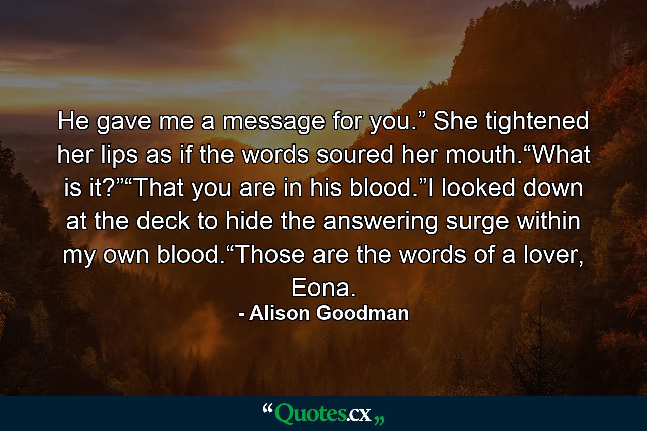 He gave me a message for you.” She tightened her lips as if the words soured her mouth.“What is it?”“That you are in his blood.”I looked down at the deck to hide the answering surge within my own blood.“Those are the words of a lover, Eona. - Quote by Alison Goodman