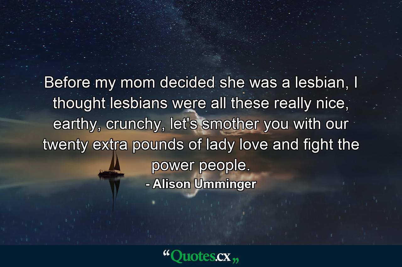 Before my mom decided she was a lesbian, I thought lesbians were all these really nice, earthy, crunchy, let's smother you with our twenty extra pounds of lady love and fight the power people. - Quote by Alison Umminger