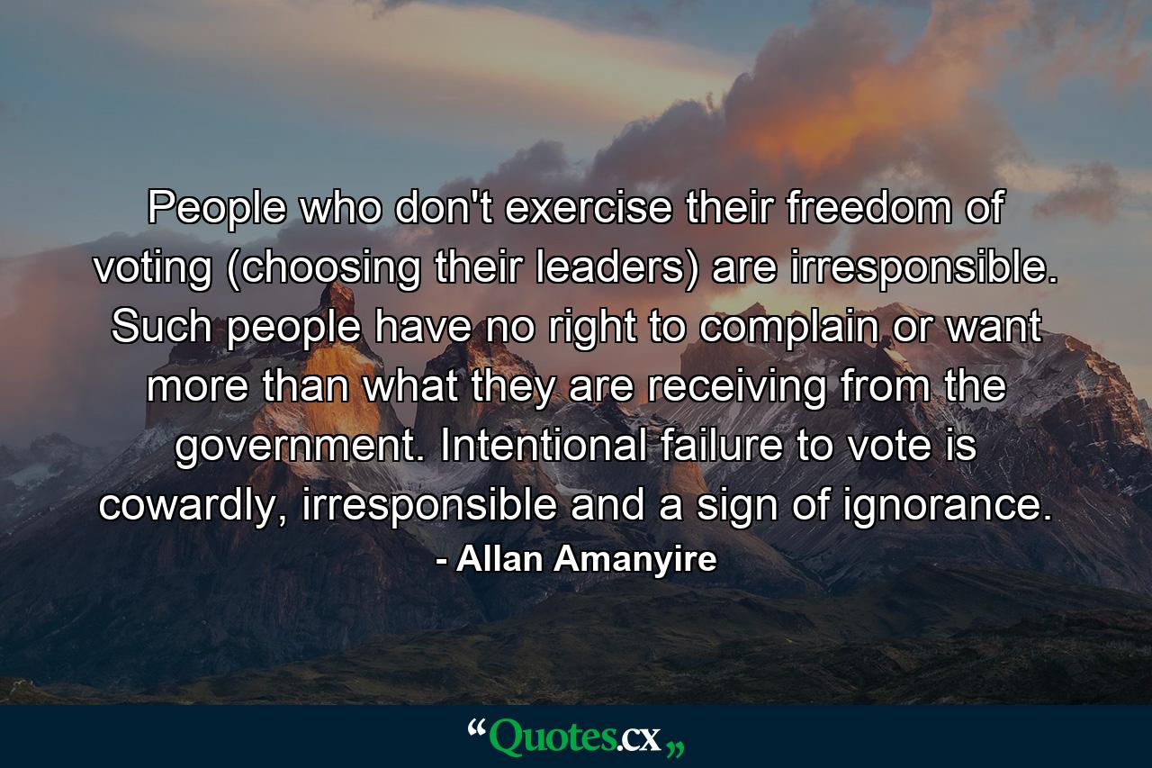 People who don't exercise their freedom of voting (choosing their leaders) are irresponsible. Such people have no right to complain or want more than what they are receiving from the government. Intentional failure to vote is cowardly, irresponsible and a sign of ignorance. - Quote by Allan Amanyire