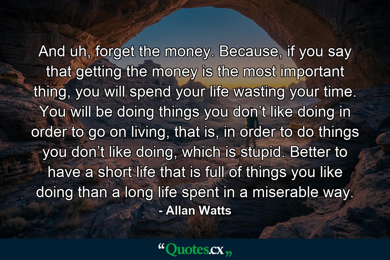 And uh, forget the money. Because, if you say that getting the money is the most important thing, you will spend your life wasting your time. You will be doing things you don’t like doing in order to go on living, that is, in order to do things you don’t like doing, which is stupid. Better to have a short life that is full of things you like doing than a long life spent in a miserable way. - Quote by Allan Watts