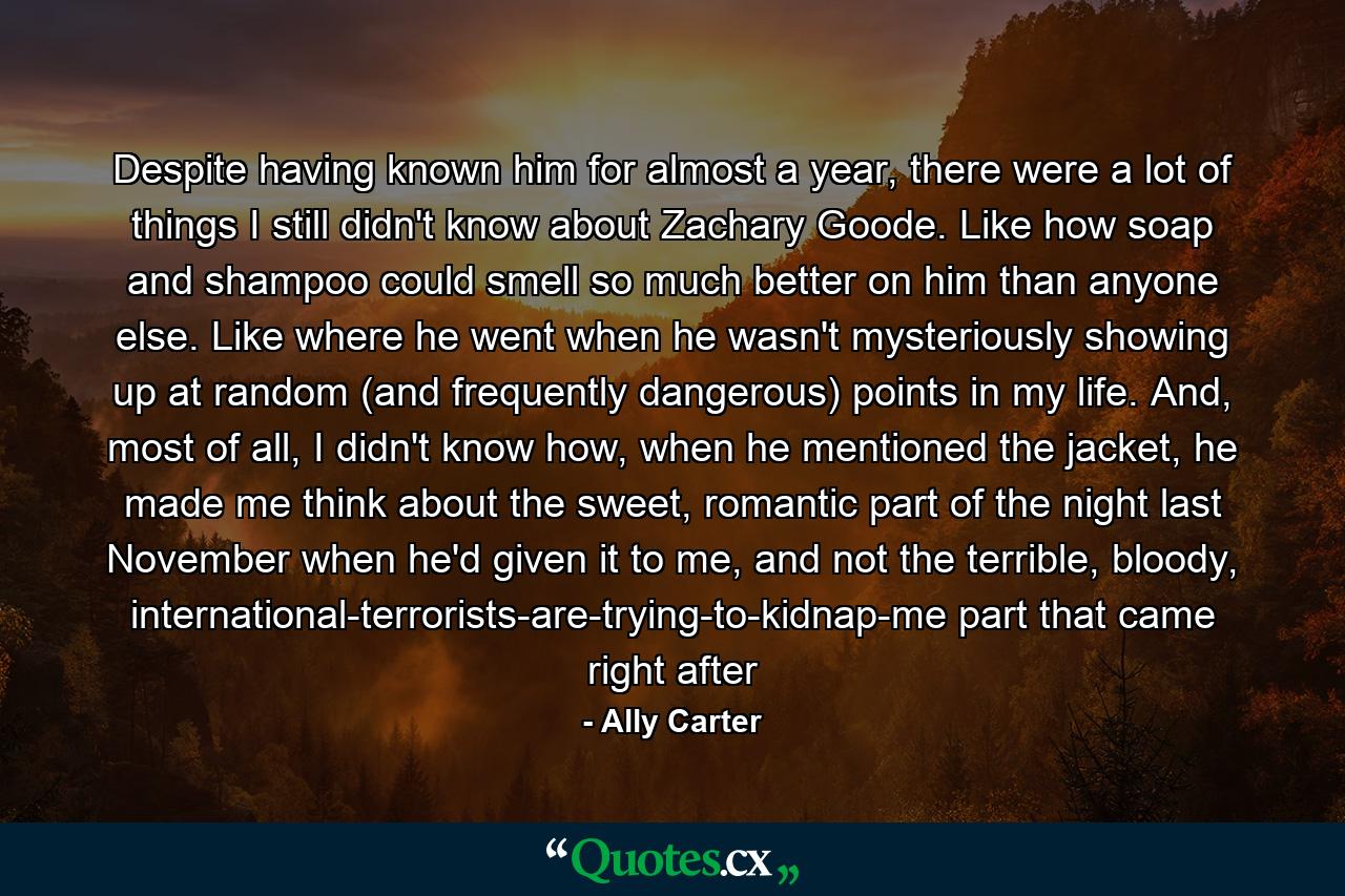 Despite having known him for almost a year, there were a lot of things I still didn't know about Zachary Goode. Like how soap and shampoo could smell so much better on him than anyone else. Like where he went when he wasn't mysteriously showing up at random (and frequently dangerous) points in my life. And, most of all, I didn't know how, when he mentioned the jacket, he made me think about the sweet, romantic part of the night last November when he'd given it to me, and not the terrible, bloody, international-terrorists-are-trying-to-kidnap-me part that came right after - Quote by Ally Carter