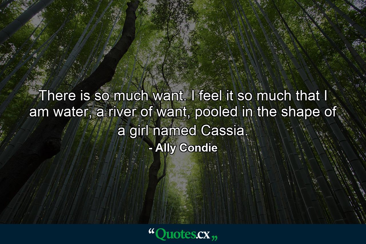 There is so much want. I feel it so much that I am water, a river of want, pooled in the shape of a girl named Cassia. - Quote by Ally Condie