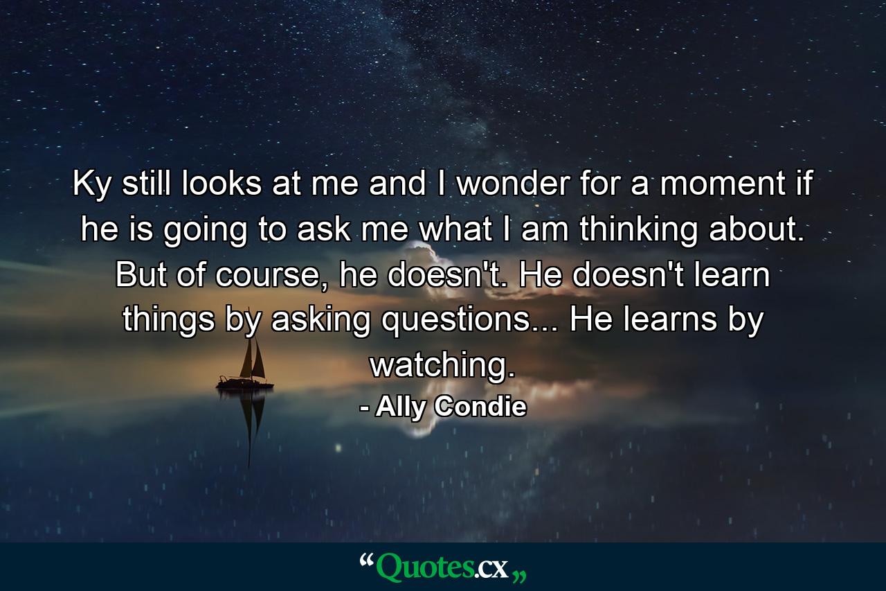 Ky still looks at me and I wonder for a moment if he is going to ask me what I am thinking about. But of course, he doesn't. He doesn't learn things by asking questions... He learns by watching. - Quote by Ally Condie