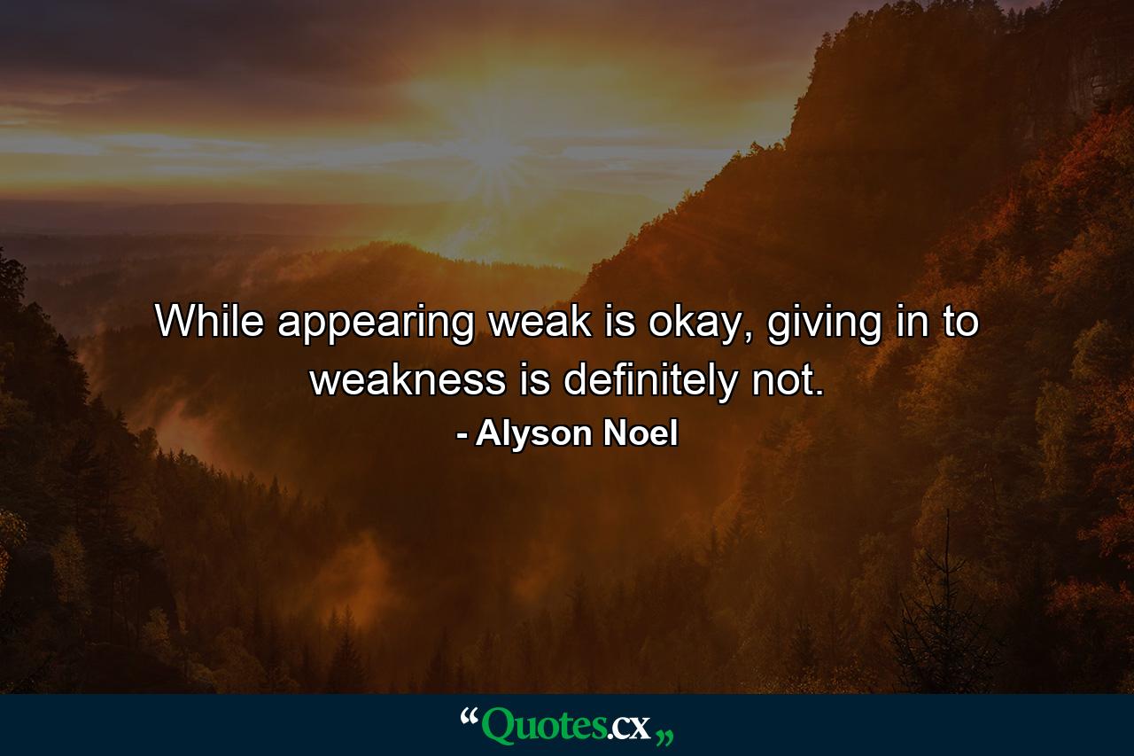 While appearing weak is okay, giving in to weakness is definitely not. - Quote by Alyson Noel