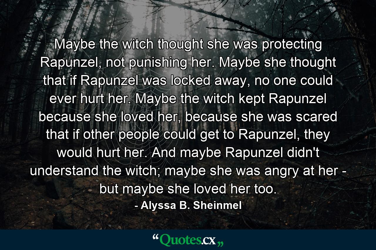 Maybe the witch thought she was protecting Rapunzel, not punishing her. Maybe she thought that if Rapunzel was locked away, no one could ever hurt her. Maybe the witch kept Rapunzel because she loved her, because she was scared that if other people could get to Rapunzel, they would hurt her. And maybe Rapunzel didn't understand the witch; maybe she was angry at her - but maybe she loved her too. - Quote by Alyssa B. Sheinmel