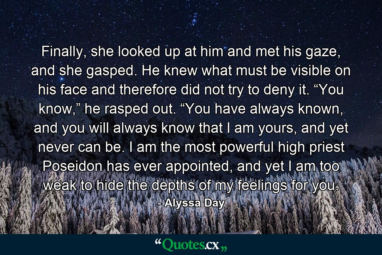 Finally, she looked up at him and met his gaze, and she gasped. He knew what must be visible on his face and therefore did not try to deny it. “You know,” he rasped out. “You have always known, and you will always know that I am yours, and yet never can be. I am the most powerful high priest Poseidon has ever appointed, and yet I am too weak to hide the depths of my feelings for you. - Quote by Alyssa Day