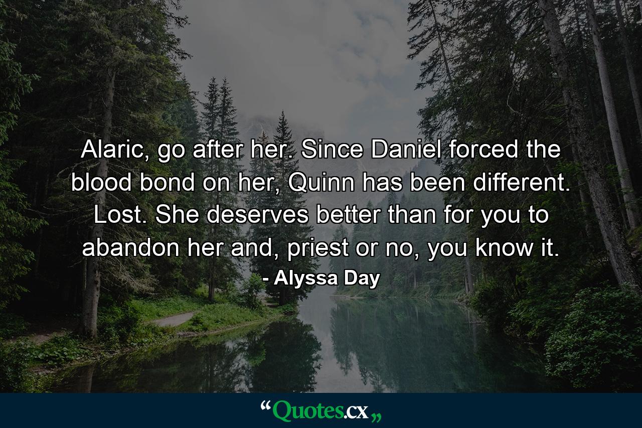 Alaric, go after her. Since Daniel forced the blood bond on her, Quinn has been different. Lost. She deserves better than for you to abandon her and, priest or no, you know it. - Quote by Alyssa Day