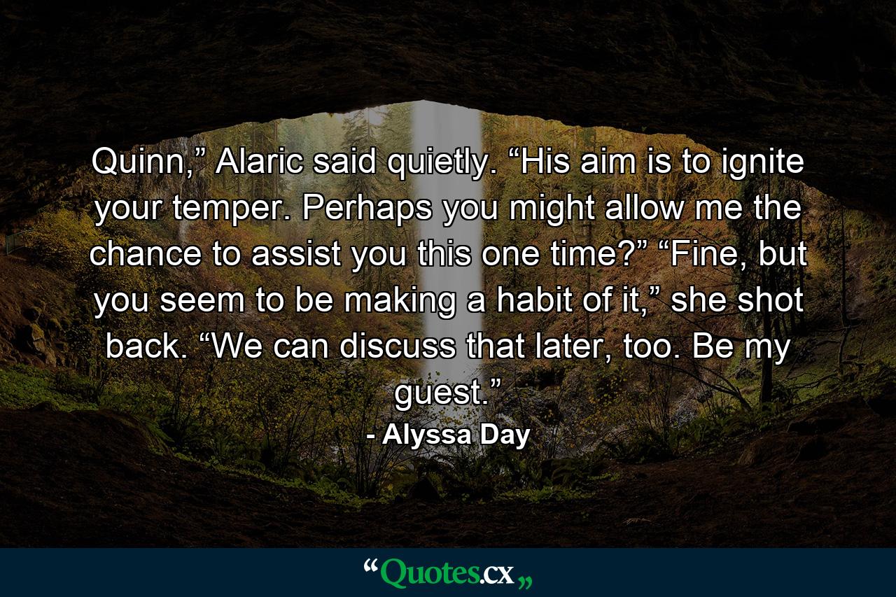 Quinn,” Alaric said quietly. “His aim is to ignite your temper. Perhaps you might allow me the chance to assist you this one time?” “Fine, but you seem to be making a habit of it,” she shot back. “We can discuss that later, too. Be my guest.” - Quote by Alyssa Day