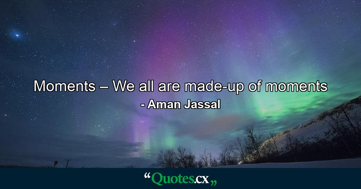 Moments – We all are made-up of moments - Quote by Aman Jassal