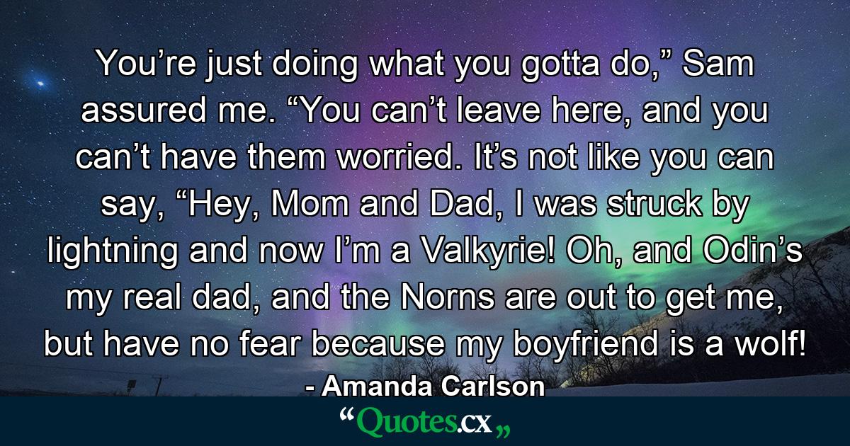 You’re just doing what you gotta do,” Sam assured me. “You can’t leave here, and you can’t have them worried. It’s not like you can say, “Hey, Mom and Dad, I was struck by lightning and now I’m a Valkyrie! Oh, and Odin’s my real dad, and the Norns are out to get me, but have no fear because my boyfriend is a wolf! - Quote by Amanda Carlson