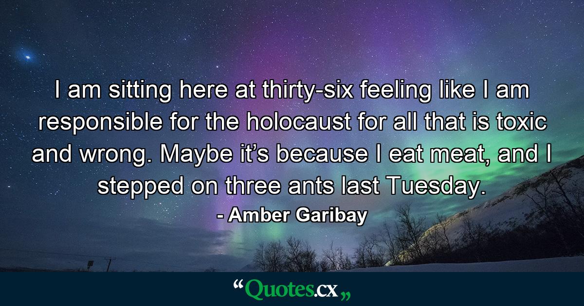 I am sitting here at thirty-six feeling like I am responsible for the holocaust for all that is toxic and wrong. Maybe it’s because I eat meat, and I stepped on three ants last Tuesday. - Quote by Amber Garibay