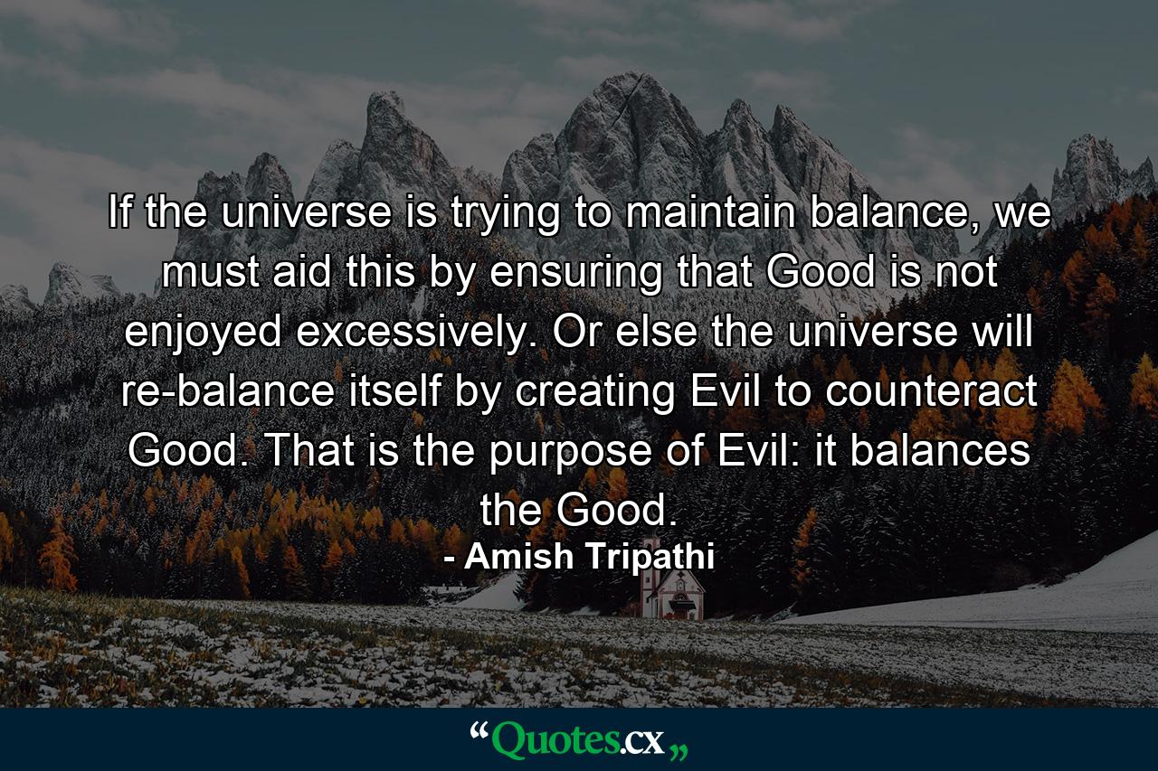 If the universe is trying to maintain balance, we must aid this by ensuring that Good is not enjoyed excessively. Or else the universe will re-balance itself by creating Evil to counteract Good. That is the purpose of Evil: it balances the Good. - Quote by Amish Tripathi