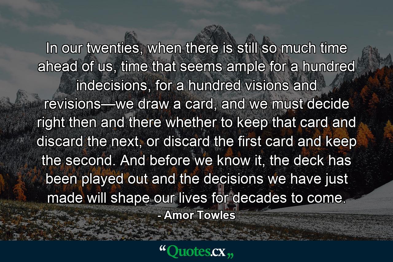 In our twenties, when there is still so much time ahead of us, time that seems ample for a hundred indecisions, for a hundred visions and revisions—we draw a card, and we must decide right then and there whether to keep that card and discard the next, or discard the first card and keep the second. And before we know it, the deck has been played out and the decisions we have just made will shape our lives for decades to come. - Quote by Amor Towles