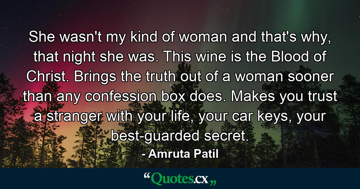 She wasn't my kind of woman and that's why, that night she was. This wine is the Blood of Christ. Brings the truth out of a woman sooner than any confession box does. Makes you trust a stranger with your life, your car keys, your best-guarded secret. - Quote by Amruta Patil