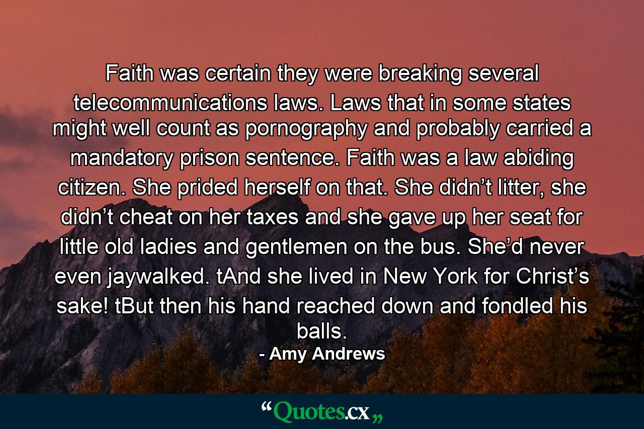 Faith was certain they were breaking several telecommunications laws. Laws that in some states might well count as pornography and probably carried a mandatory prison sentence. Faith was a law abiding citizen. She prided herself on that. She didn’t litter, she didn’t cheat on her taxes and she gave up her seat for little old ladies and gentlemen on the bus. She’d never even jaywalked. tAnd she lived in New York for Christ’s sake! tBut then his hand reached down and fondled his balls. - Quote by Amy Andrews